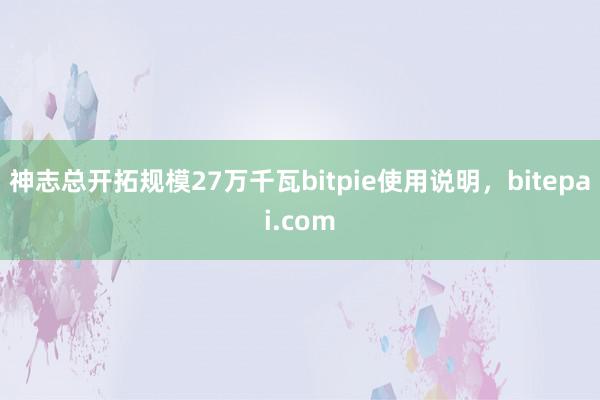 神志总开拓规模27万千瓦bitpie使用说明，bitepai.com