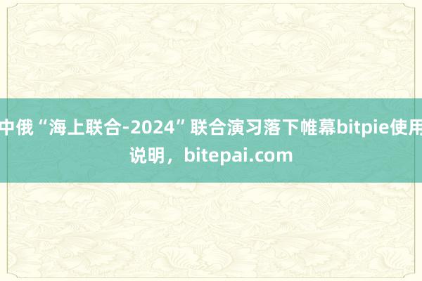 中俄“海上联合-2024”联合演习落下帷幕bitpie使用说明，bitepai.com