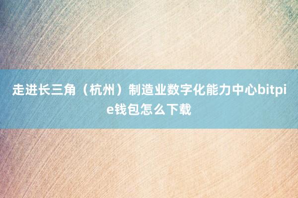 走进长三角（杭州）制造业数字化能力中心bitpie钱包怎么下载